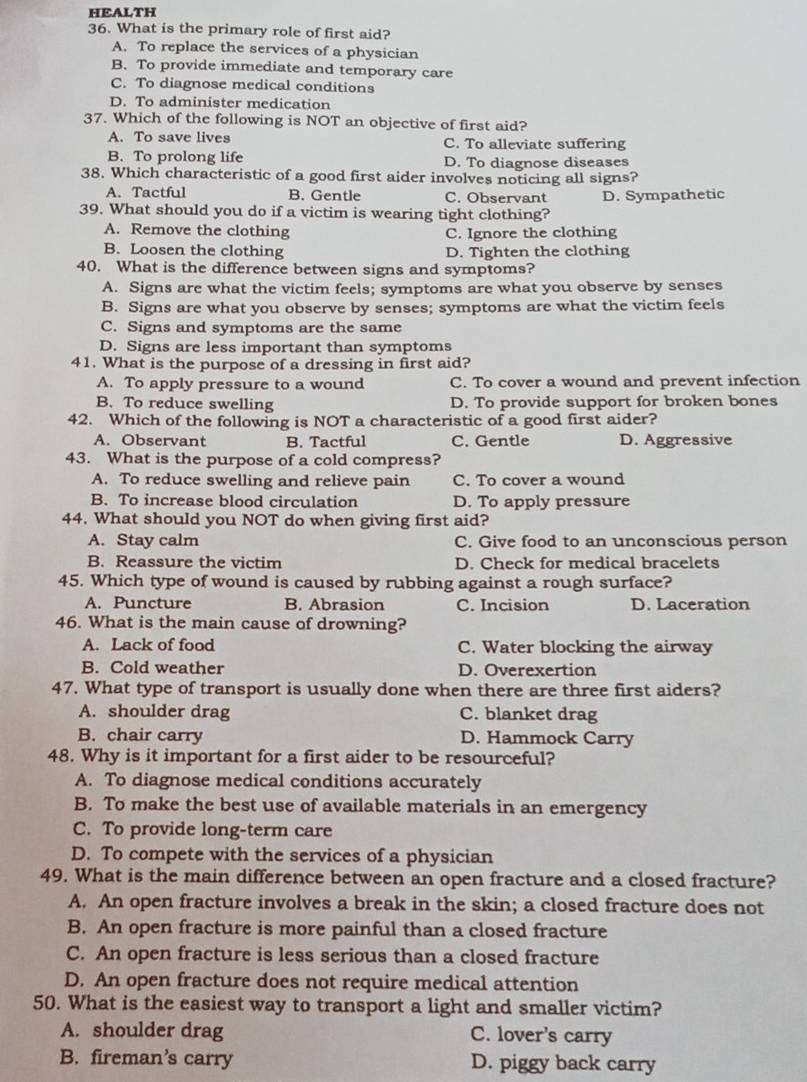 HEALTH
36. What is the primary role of first aid?
A. To replace the services of a physician
B. To provide immediate and temporary care
C. To diagnose medical conditions
D. To administer medication
37. Which of the following is NOT an objective of first aid?
A. To save lives C. To alleviate suffering
B. To prolong life D. To diagnose diseases
38. Which characteristic of a good first aider involves noticing all signs?
A. Tactful B. Gentle C. Observant
39. What should you do if a victim is wearing tight clothing? D. Sympathetic
A. Remove the clothing C. Ignore the clothing
B. Loosen the clothing D. Tighten the clothing
40. What is the difference between signs and symptoms?
A. Signs are what the victim feels; symptoms are what you observe by senses
B. Signs are what you observe by senses; symptoms are what the victim feels
C. Signs and symptoms are the same
D. Signs are less important than symptoms
41. What is the purpose of a dressing in first aid?
A. To apply pressure to a wound C. To cover a wound and prevent infection
B. To reduce swelling D. To provide support for broken bones
42. Which of the following is NOT a characteristic of a good first aider?
A. Observant B. Tactful C. Gentle D. Aggressive
43. What is the purpose of a cold compress?
A. To reduce swelling and relieve pain C. To cover a wound
B. To increase blood circulation D. To apply pressure
44. What should you NOT do when giving first aid?
A. Stay calm C. Give food to an unconscious person
B. Reassure the victim D. Check for medical bracelets
45. Which type of wound is caused by rubbing against a rough surface?
A. Puncture B. Abrasion C. Incision D. Laceration
46. What is the main cause of drowning?
A. Lack of food C. Water blocking the airway
B. Cold weather D. Overexertion
47. What type of transport is usually done when there are three first aiders?
A. shoulder drag C. blanket drag
B. chair carry D. Hammock Carry
48. Why is it important for a first aider to be resourceful?
A. To diagnose medical conditions accurately
B. To make the best use of available materials in an emergency
C. To provide long-term care
D. To compete with the services of a physician
49. What is the main difference between an open fracture and a closed fracture?
A. An open fracture involves a break in the skin; a closed fracture does not
B. An open fracture is more painful than a closed fracture
C. An open fracture is less serious than a closed fracture
D. An open fracture does not require medical attention
50. What is the easiest way to transport a light and smaller victim?
A. shoulder drag C. lover's carry
B. fireman’s carry D. piggy back carry