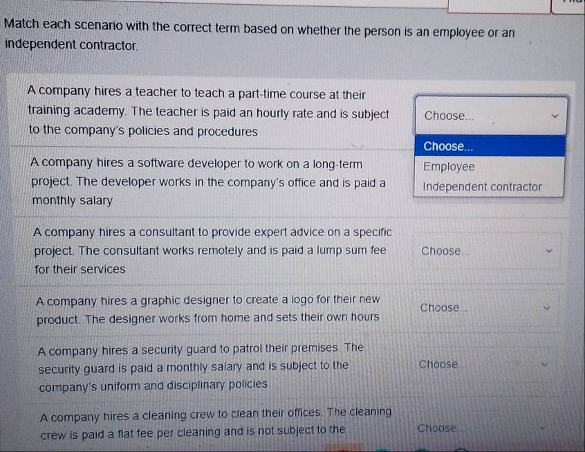 Match each scenario with the correct term based on whether the person is an employee or an
independent contractor.
A company hires a teacher to teach a part-time course at their
training academy. The teacher is paid an hourly rate and is subject Choose...
to the company's policies and procedures
Choose...
A company hires a software developer to work on a long-term Employee
project. The developer works in the company's office and is paid a Independent contractor
monthly salary
A company hires a consultant to provide expert advice on a specific
project. The consultant works remotely and is paid a lump sum fee Choose...
for their services
A company hires a graphic designer to create a logo for their new Choose...
product. The designer works from home and sets their own hours
A company hires a security guard to patrol their premises. The
security guard is paid a monthly salary and is subject to the Choose .
company's uniform and disciplinary policies
A company hires a cleaning crew to clean their offices. The cleaning
crew is paid a flat fee per cleaning and is not subject to the Choose