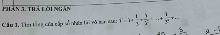 PhẢN 3. tRả LờI ngản 
Câu 1. Tìm tổng của cấp số nhân lùi vô hạn sau: T=1+ 1/3 + 1/3^2 +...+ 1/3^n +...