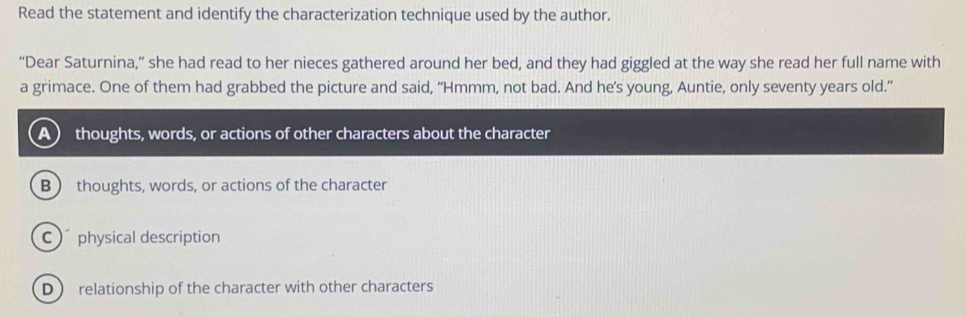 Read the statement and identify the characterization technique used by the author.
“Dear Saturnina,” she had read to her nieces gathered around her bed, and they had giggled at the way she read her full name with
a grimace. One of them had grabbed the picture and said, “Hmmm, not bad. And he’s young, Auntie, only seventy years old.”
A) thoughts, words, or actions of other characters about the character
B  thoughts, words, or actions of the character
C physical description
D  relationship of the character with other characters