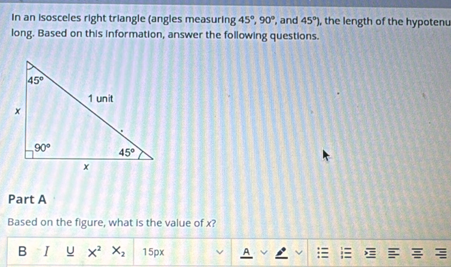 In an isosceles right triangle (angles measuring 45°,90° , and 45°) , the length of the hypotenu
long. Based on this information, answer the following questions.
Part A
Based on the figure, what is the value of x?
B I U X^2 X_2 15px E   
A