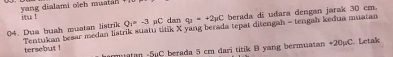 yang dialami oleh muatan 1 
itu ! 
04. Dua buah muatan listrik Q_1=-3 μC dan q_2=+2mu C berada di udara dengan jarak 30 cm. 
Tentukan besar medan listrik suatu titik X yang berada tepat ditengah - tengah kedua muatan 
tersebut ! 
armuatan - 5µC berada 5 cm dari titik B yang bermuatan +20µC. Letak