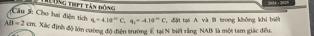 20 21= 2025 
Trường thpt tân đông 
Câu 5: Cho hai điện tích q_1=4.10^(-10)C, q_2=-4.10^(-10)C , đặt tại A và B trong không khí biết
AB=2cm Xác định độ lớn cường độ điện trường E tại N biết rằng NAB là một tam giác đều.