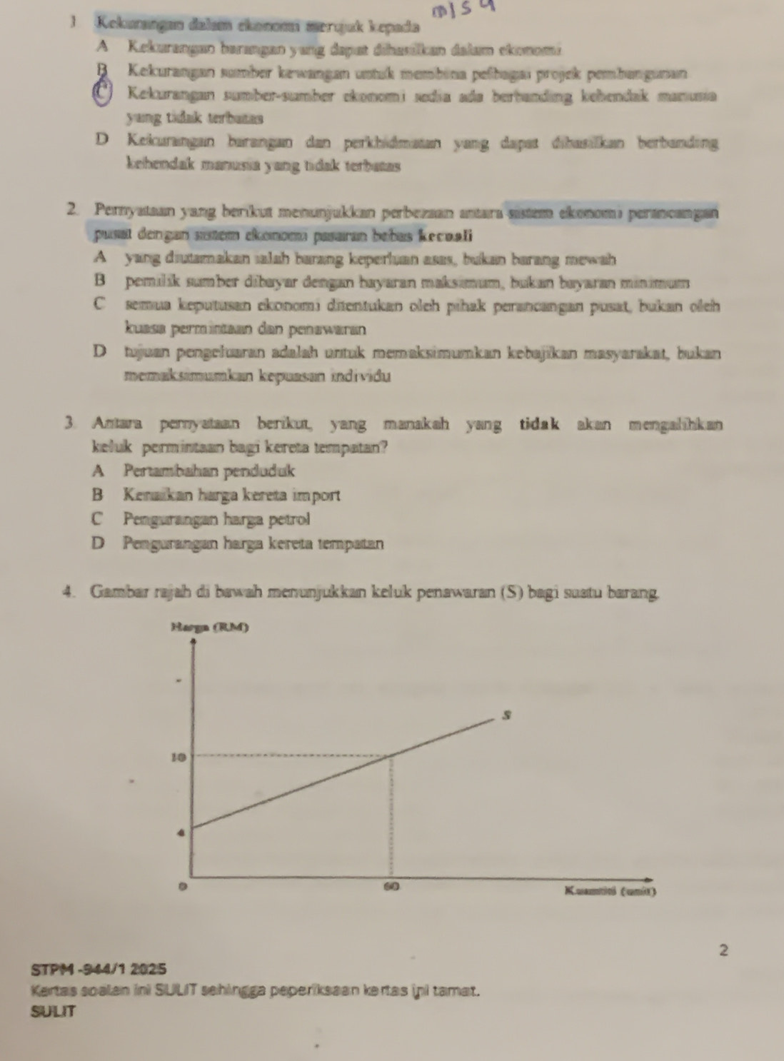 Kekunangan dalam ekonomi merqjuk kepada
A Kekurangan barangan yang dapat dihasókan dalum ekonoma
B Kekurangan sumber kewangan untuk membéna pelbagaı projek pembangunan
*) Kekurangan sumber-sumber ekonomi sedia ada berbanding kebendak manusia
yang tidak terbutas
D Kekurangan barangan dan perkhidmatan yang dapat dibasilkan berbanding
kehendak manusia yang tidak terbatas 
2. Pernyataan yang berikut menunjukkan perbezaan antara-sistem ekonomi perancangan
pusat dengan suém ekonoma pasaran bebas kecoali
A yang diutamakan salah barang keperluan asas, bukan barang mewah
B pemilik sumber dibayar dengan hayaran maksimum, bukan bayaran minimum
C semua keputusan ekonomi ditentukan oleh pihak perancangan pusat, bukan oleh
kuasa permüntaan dan penəwäran
D tujuan pengełuaran adalah untuk memaksimumkan kebajikan masyarakat, bukan
memaksimumkan kepuasan individu
3. Antara pernyataan berikut, yang manakah yang tidak akan mengalihkan
keluk permintaan bagi kereta tempatan?
A Pertambahan penduduk
B Kenaikan harga kereta import
C Pengurangan harga petrol
D Pengurangan harga kereta tempatan
4. Gambar rajah di bawah menunjukkan keluk penawaran (S) bagi suatu barang.
2
STPM -944/1 2025
Kartas soalan ini SULIT sehingga peperiksaan kertas ini tamat.
SULIT