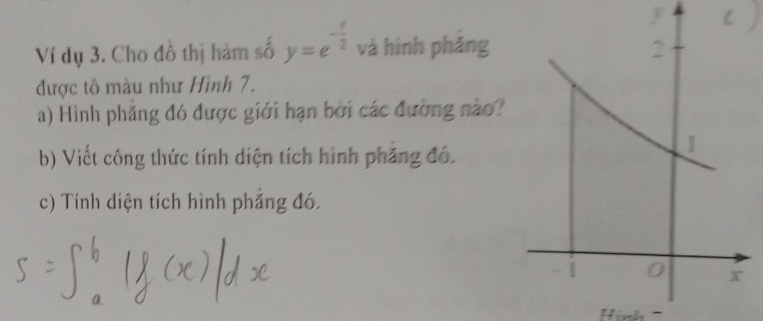 y
Ví dụ 3. Cho đồ thị hám số y=e^(-frac x)2 và hình pháng 
được tô màu như Hình 7. 
a) Hình phẳng đó được giới hạn bởi các đường nào? 
b) Viết công thức tính diện tích hình phăng đó. 
c) Tính diện tích hình phắng đó.