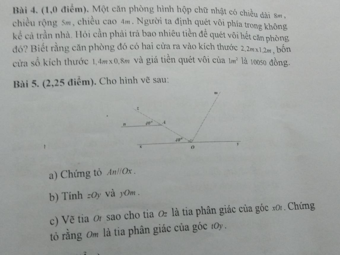 (1,0 điểm). Một căn phòng hình hộp chữ nhật có chiều dài 8m ,
chiều rộng 5m, chiều cao 4m. Người ta định quét vôi phía trong không
kể cả trần nhà. Hỏi cần phải trả bao nhiêu tiền để quét vôi hết căn phòng
đó? Biết rằng căn phòng đó có hai cửa ra vào kích thước 2,2m* 1,2m , bốn
cửa số kích thước 1,4m* 0,8m và giá tiền quét vôi của 1m^2 là 10050 đồng.
Bài 5. (2,25 điểm). Cho hình vẽ sau:
a) Chứng tỏ Anparallel Ox.
b) Tính zOy và y0m .
c) Về tia 0 sao cho tia 0 là tia phân giác của góc x0 . Chứng
tỏ rằng 0m là tia phân giác của góc 10y.