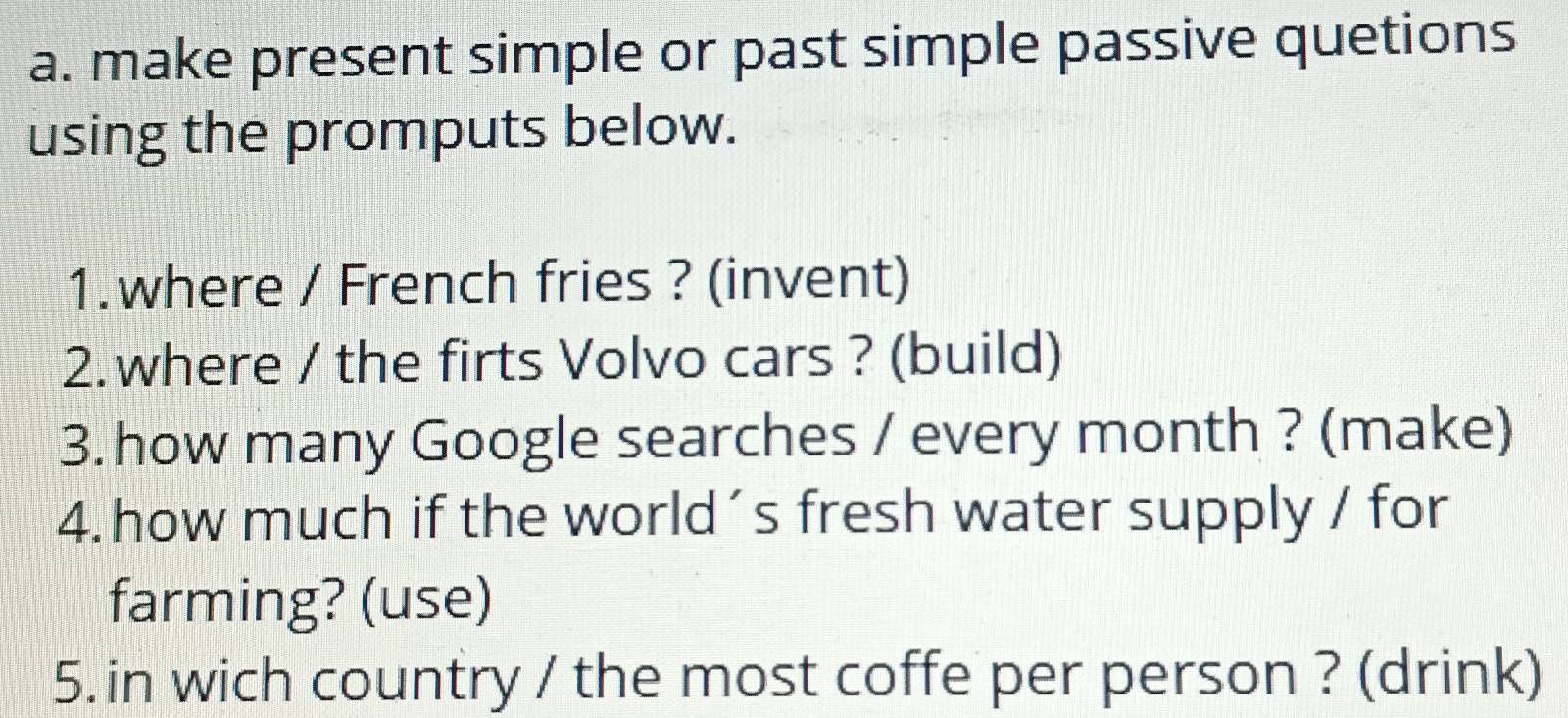 make present simple or past simple passive quetions 
using the promputs below. 
1.where / French fries ? (invent) 
2. where / the firts Volvo cars ? (build) 
3. how many Google searches / every month ? (make) 
4. how much if the world´s fresh water supply / for 
farming? (use) 
5. in wich country / the most coffe per person ? (drink)