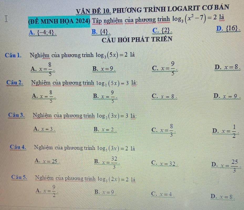 VậN ĐÊ 10, PHươNG TRÌNH LOGARIT Cơ BáN
(ĐÊ MINH HQA 2024) Tập nghiệm của phương trình log _3(x^2-7)=2 là
D.
A.  -4;4 B.  4.
C.  2  16. 
cầU HÓI pHÁT TRIÉN
Câu 1. Nghiệm của phương trình log _3(5x)=2 là
A. x= 8/5  x= 9/5 .
B. x=9 C. D. x=8
Câu 2. Nghiệm của phương trình log _2(5x)=3 là:
A. x= 8/5 . x= 9/5 . 
B.
C. x=8 D. x=9. 
Câu 3. Nghiệm của phương trình log _2(3x)=3 là:
A. x=3 B. x=2. C. x= 8/3 . D. x= 1/2 . 
Câu 4. Nghiệm của phương trình log _5(3x)=2 là
A. x=25 B. x= 32/3 · C. x=32 D. x= 25/3 
Câu 5. Nghiệm của phương trình log _3(2x)=2 là
A. x= 9/2 
B. x=9 C. x=4
D. x=8.