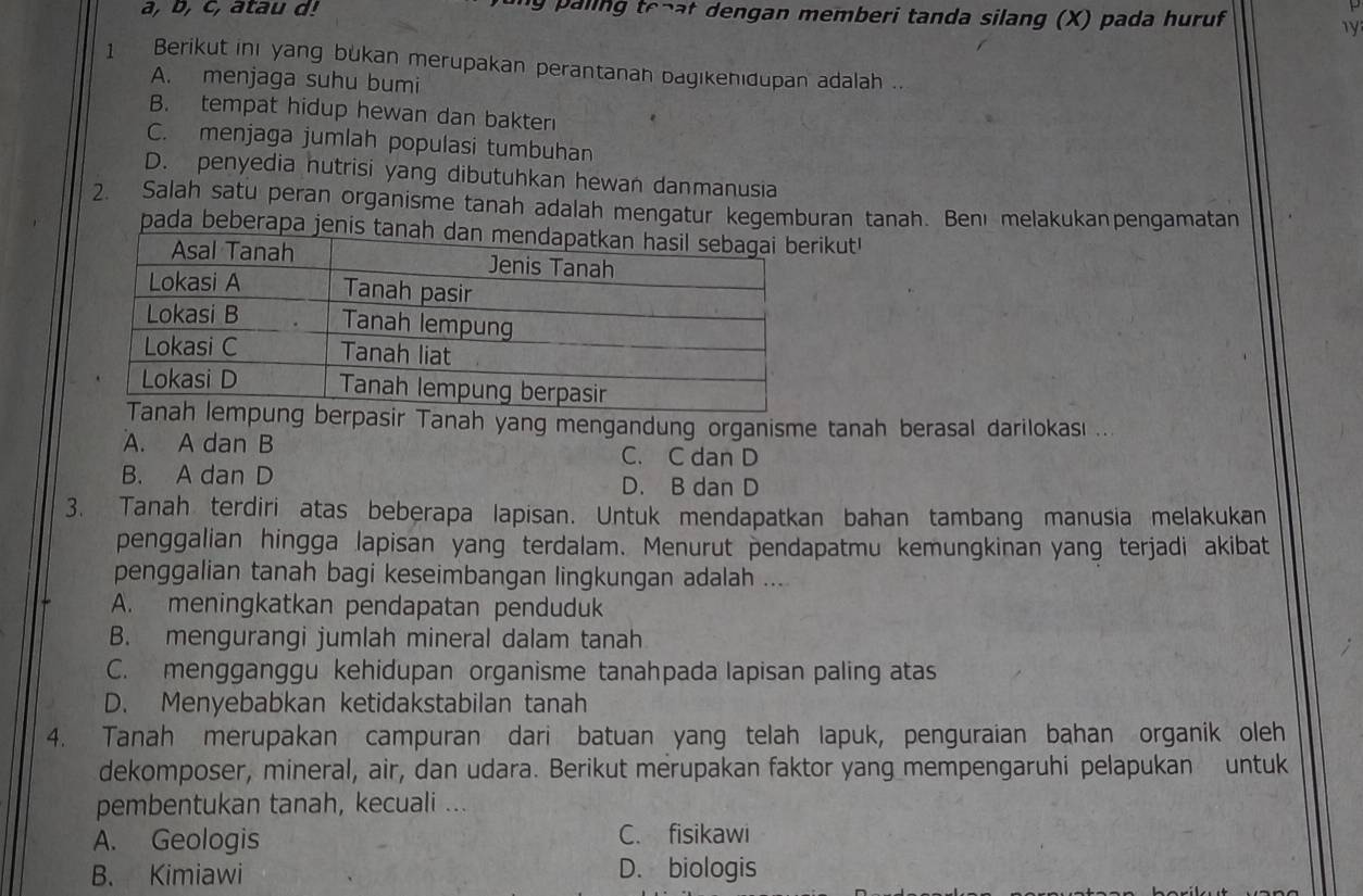 a, b, c, atau d! ng paling te-at dengan memberi tanda silang (X) pada huruf
1 Berikut ini yang bukan merupakan perantanah bagikenıdupan adalah ..
A. menjaga suhu bumi
B. tempat hidup hewan dan bakter
C. menjaga jumlah populasi tumbuhan
D. penyedia nutrisi yang dibutuhkan hewan danmanusia
2. Salah satu peran organisme tanah adalah mengatur kegemburan tanah. Benı melakukanpengamatan
pada beberapa jenis tanikut!
sir Tanah yang mengandung organisme tanah berasal darilokası ...
A. A dan B
C. C dan D
B. A dan D D. B dan D
3. Tanah terdiri atas beberapa lapisan. Untuk mendapatkan bahan tambang manusia melakukan
penggalian hingga lapisan yang terdalam. Menurut pendapatmu kemungkinan yang terjadi akibat
penggalian tanah bagi keseimbangan lingkungan adalah ....
A. meningkatkan pendapatan penduduk
B. mengurangi jumlah mineral dalam tanah
C. mengganggu kehidupan organisme tanahpada lapisan paling atas
D. Menyebabkan ketidakstabilan tanah
4. Tanah merupakan campuran dari batuan yang telah lapuk, penguraian bahan organik oleh
dekomposer, mineral, air, dan udara. Berikut merupakan faktor yang mempengaruhi pelapukan untuk
pembentukan tanah, kecuali ...
A. Geologis C. fisikawi
B. Kimiawi D. biologis