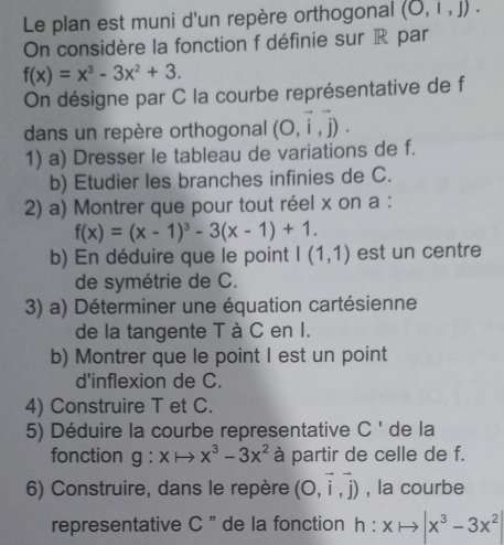 Le plan est muni d'un repère orthogonal (O,1,J). 
On considère la fonction f définie sur R par
f(x)=x^3-3x^2+3. 
On désigne par C la courbe représentative de f
dans un repère orthogonal (O,vector i,vector j). 
1) a) Dresser le tableau de variations de f. 
b) Etudier les branches infinies de C. 
2) a) Montrer que pour tout réel x on a :
f(x)=(x-1)^3-3(x-1)+1. 
b) En déduire que le point I(1,1) est un centre 
de symétrie de C. 
3) a) Déterminer une équation cartésienne 
de la tangente T à C en I. 
b) Montrer que le point I est un point 
d'inflexion de C. 
4) Construire T et C. 
5) Déduire la courbe representative C ' de la 
fonction g:xto x^3-3x^2 à partir de celle de f. 
6) Construire, dans le repère (O,vector i,vector j) , la courbe 
representative C '' de la fonction h:xto |x^3-3x^2