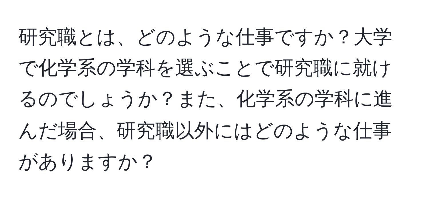 研究職とは、どのような仕事ですか？大学で化学系の学科を選ぶことで研究職に就けるのでしょうか？また、化学系の学科に進んだ場合、研究職以外にはどのような仕事がありますか？