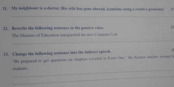 My neighbour is a doctor. His wife has gone abroad. [combine using a relative pronoun] [1 
_ 
12. Rewrite the following sentence in the passive voice. [1 
The Minister of Education inaugurated the new Computer Lab. 
_ 
13. Change the following sentence into the indirect speech. [] 
“Be prepared to get questions on chapters covered in Form One,” the Science teacher warned h 
students. 
_