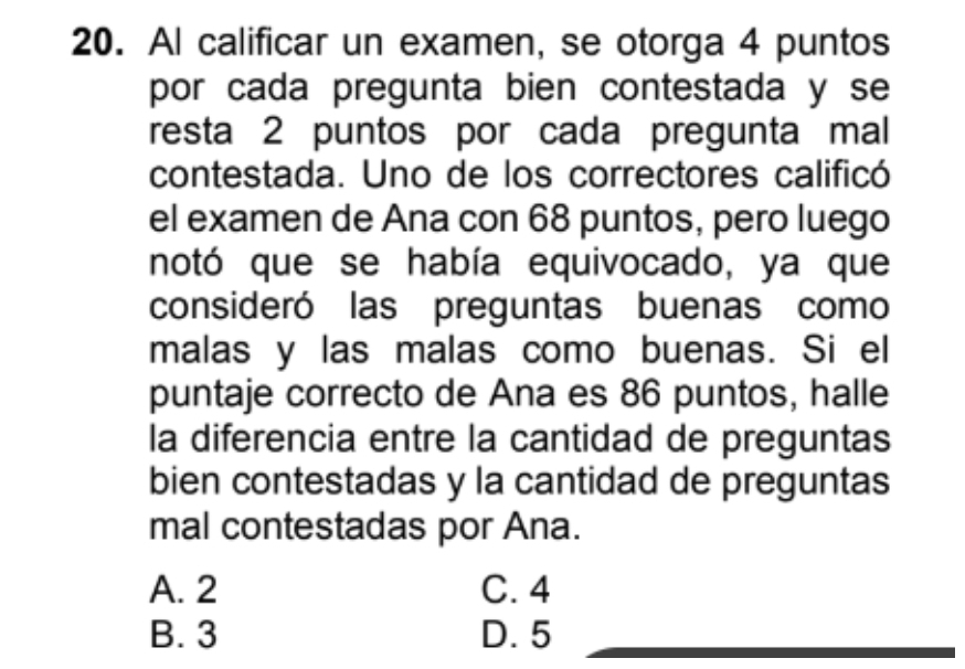 Al calificar un examen, se otorga 4 puntos
por cada pregunta bien contestada y se
resta 2 puntos por cada pregunta mal
contestada. Uno de los correctores calificó
el examen de Ana con 68 puntos, pero luego
notó que se había equivocado, ya que
consideró las preguntas buenas como
malas y las malas como buenas. Si el
puntaje correcto de Ana es 86 puntos, halle
la diferencia entre la cantidad de preguntas
bien contestadas y la cantidad de preguntas
mal contestadas por Ana.
A. 2 C. 4
B. 3 D. 5