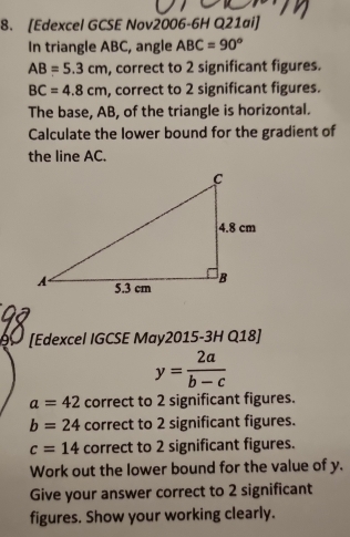 [Edexcel GCSE Nov2006-6H Q21ai] 
In triangle ABC, angle ABC=90°
AB=5.3cm , correct to 2 significant figures.
BC=4.8cm , correct to 2 significant figures. 
The base, AB, of the triangle is horizontal. 
Calculate the lower bound for the gradient of 
the line AC. 
[Edexcel IGCSE May2015-3H Q18]
y= 2a/b-c 
a=42 correct to 2 significant figures.
b=24 correct to 2 significant figures.
c=14 correct to 2 significant figures. 
Work out the lower bound for the value of y. 
Give your answer correct to 2 significant 
figures. Show your working clearly.