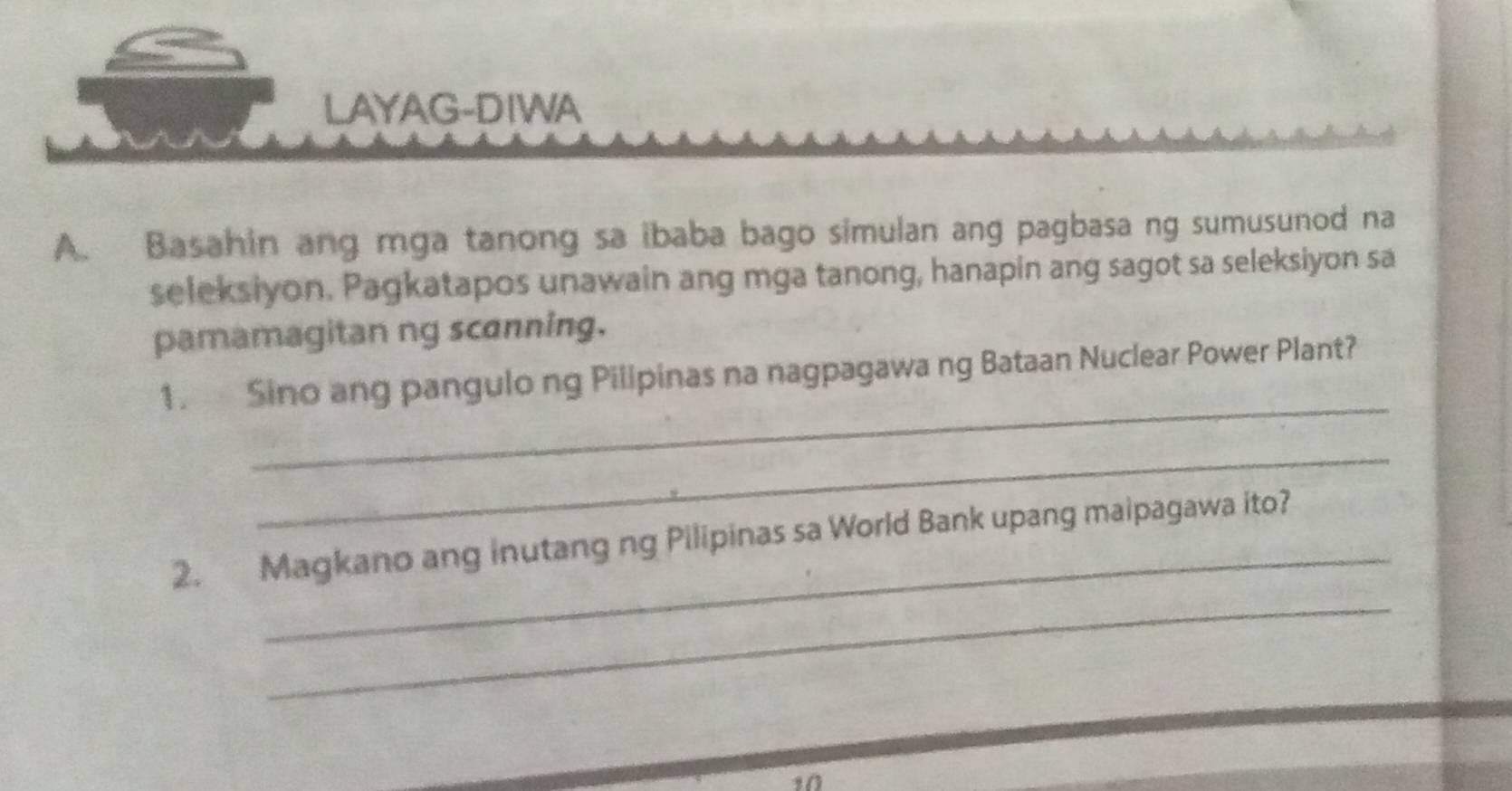 LAYAG-DIWA 
A. Basahin ang mga tanong sa ibaba bago simulan ang pagbasa ng sumusunod na 
seleksiyon. Pagkatapos unawain ang mga tanong, hanapin ang sagot sa seleksiyon sa 
pamamagitan ng scanning. 
_ 
1. Sino ang pangulo ng Pilipinas na nagpagawa ng Bataan Nuclear Power Plant? 
_ 
_ 
_ 
2. Magkano ang inutang ng Pilipinas sa World Bank upang maipagawa ito? 
10