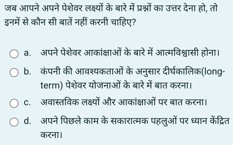 जब आपने अपने पेशेवर लक्ष्यों के बारे में प्रश्नों का उत्तर देना हो, तो
इनमें से कौन सी बातें नहीं करनी चाहिए?
a. अपने पेशेवर आकांक्षाओं के बारे में आत्मविश्वासी होना।
b. कंपनी की आवश्यकताओं के अनुसार दीर्घकालिक(long-
term) पेशेवर योजनाओं के बारे में बात करना।
C. अवास्तविक लक्ष्यों और आकांक्षाओं पर बात करना।
d. अपने पिछले काम के सकारात्मक पहलुओं पर ध्यान केंद्रित
करना।