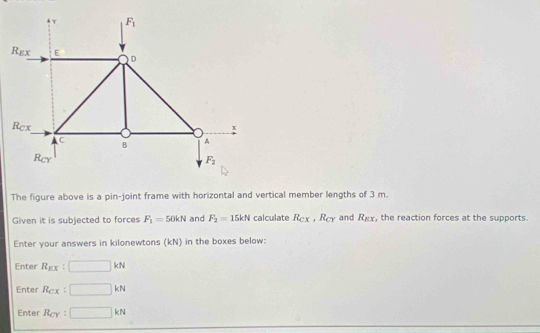 The figure above is a pin-joint frame with horizontal and vertical member lengths of 3 m.
Given it is subjected to forces F_1=50kN and F_2=15kN calculate R_CX,R_CY and R_EX , the reaction forces at the supports.
Enter your answers in kilonewtons (kN) in the boxes below:
Enter R_EX □ kN
Enter R_Cx □ kN
Enter R_CY : □ kN