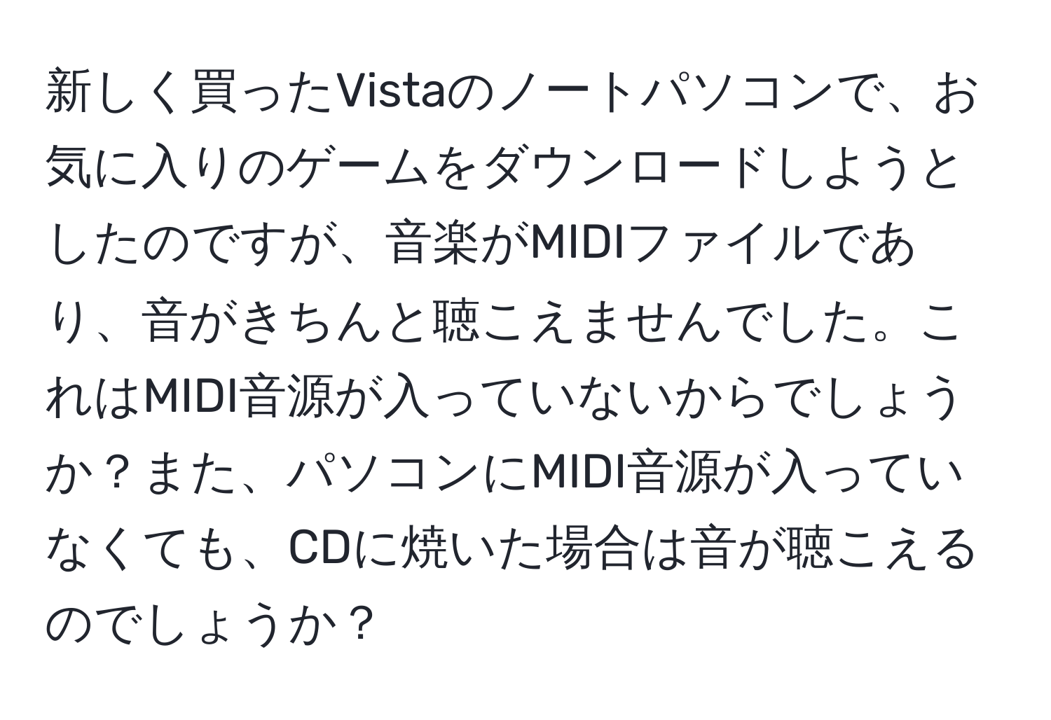 新しく買ったVistaのノートパソコンで、お気に入りのゲームをダウンロードしようとしたのですが、音楽がMIDIファイルであり、音がきちんと聴こえませんでした。これはMIDI音源が入っていないからでしょうか？また、パソコンにMIDI音源が入っていなくても、CDに焼いた場合は音が聴こえるのでしょうか？