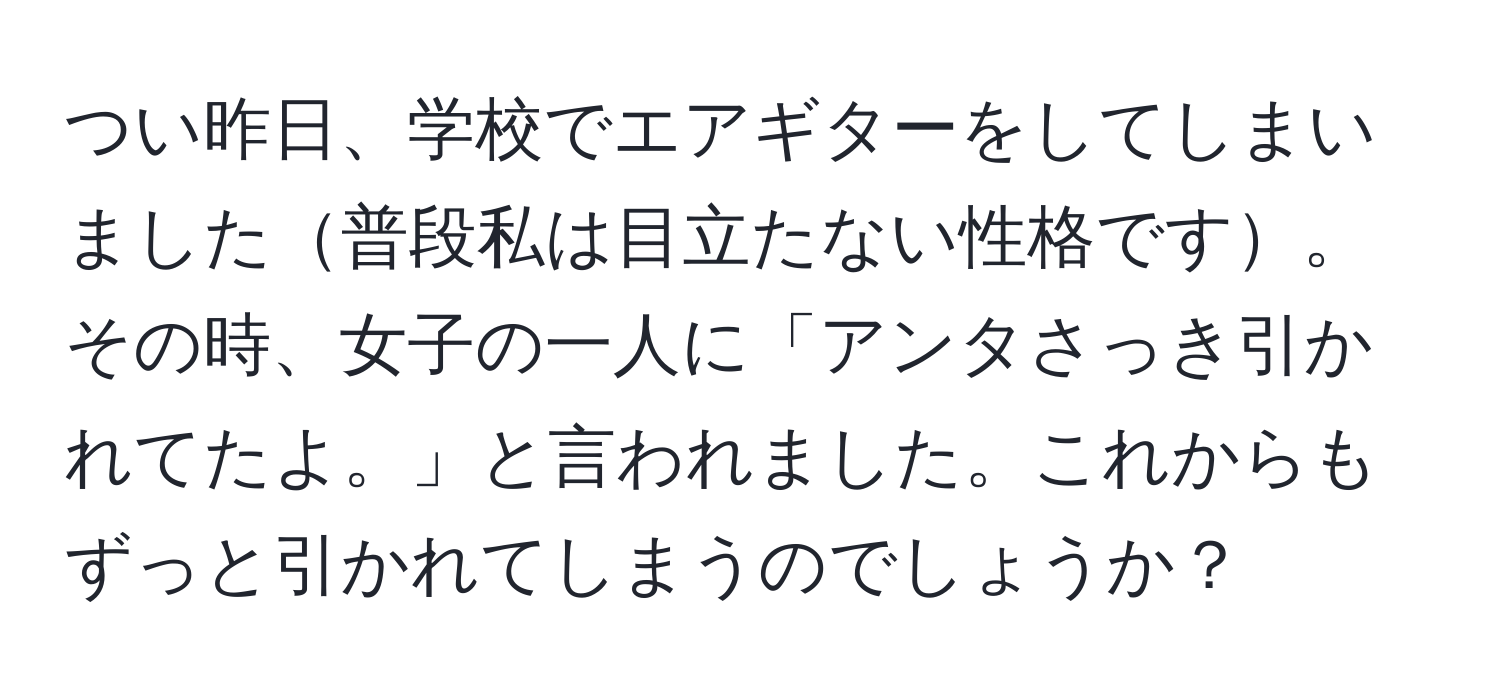 つい昨日、学校でエアギターをしてしまいました普段私は目立たない性格です。その時、女子の一人に「アンタさっき引かれてたよ。」と言われました。これからもずっと引かれてしまうのでしょうか？