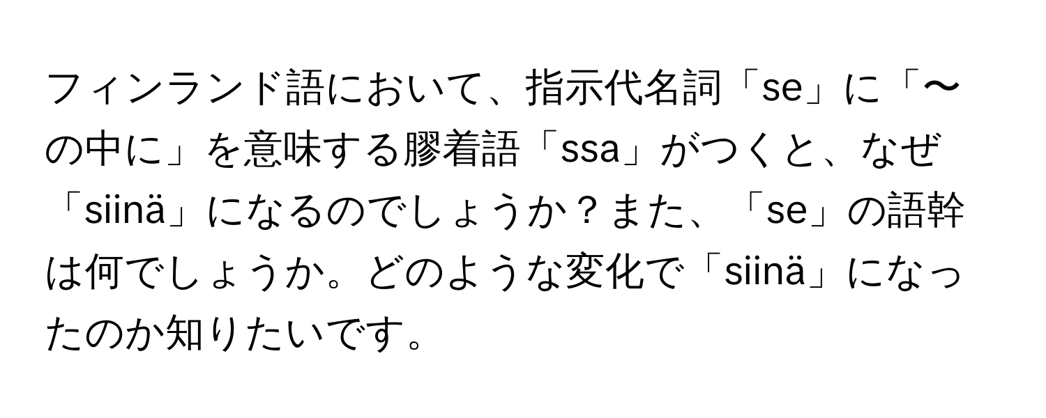 フィンランド語において、指示代名詞「se」に「〜の中に」を意味する膠着語「ssa」がつくと、なぜ「siinä」になるのでしょうか？また、「se」の語幹は何でしょうか。どのような変化で「siinä」になったのか知りたいです。