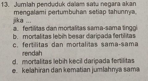 Jumlah penduduk dalam satu negara akan
mengalami pertumbuhan setiap tahunnya,
jika ...
a. fertilitas dan mortalitas sama-sama tinggi
b. mortalitas lebih besar daripada fertilitas
c. fertilitas dan mortalitas sama-sama
rendah
d. mortalitas lebih kecil daripada fertilitas
e. kelahiran dan kematian jumlahnya sama