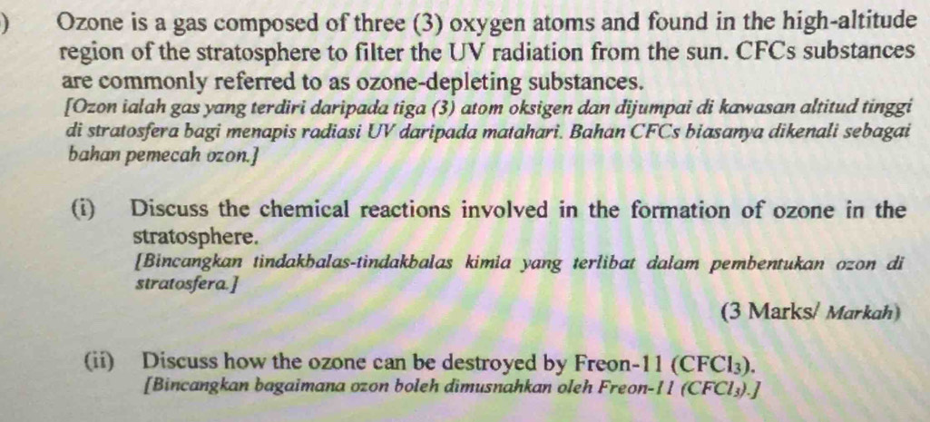 ) Ozone is a gas composed of three (3) oxygen atoms and found in the high-altitude 
region of the stratosphere to filter the UV radiation from the sun. CFCs substances 
are commonly referred to as ozone-depleting substances. 
[Ozon ialah gas yang terdiri daripada tiga (3) atom oksigen dan dijumpai di kawasan altitud tinggi 
di stratosfera bagi menapis radiasi UV daripada matahari. Bahan CFCs biasanya dikenali sebagai 
bahan pemecah ozon.] 
(i) Discuss the chemical reactions involved in the formation of ozone in the 
stratosphere. 
[Bincangkan tindakbalas-tindakbalas kimia yang terlibat dalam pembentukan ozon di 
stratosfera.] 
(3 Marks/ Markah) 
(ii) Discuss how the ozone can be destroyed by Freon- 11 (CFCl₃). 
[Bincangkan bagaimana ozon boleh dimusnahkan oleh Freon- 11 (CFCl₃).]