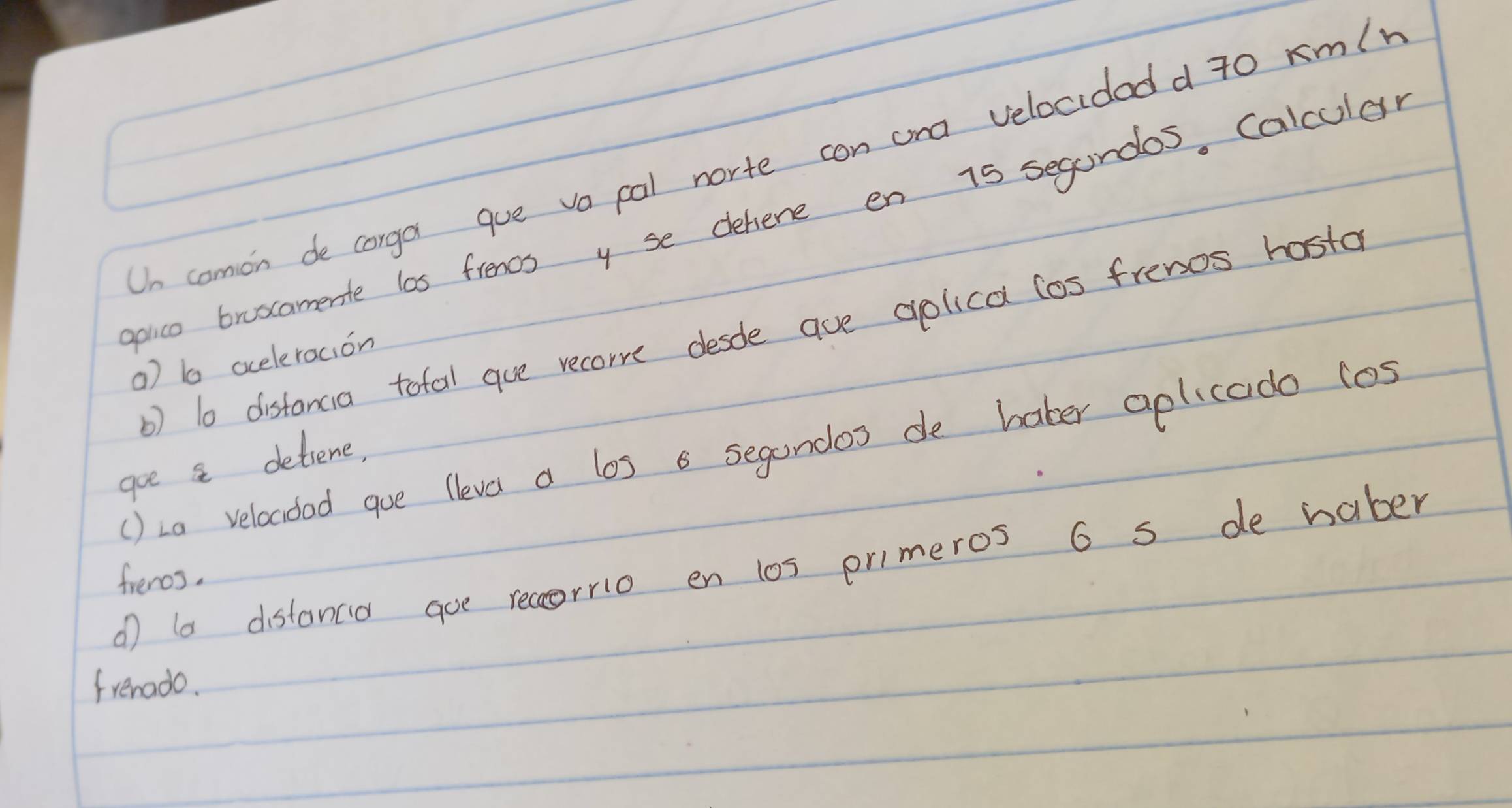 Un comon de corga gue vacal norte con ana velocidedd 7o rm/r
poico broscamerite las frencs y se dehene en 15 segondos, Calcular 
b) l0 distancia tofal gue recorre desde ave aplica los frenos hosta 
a) b ocelercion 
() La velocoed goe lleve a los a segandos de baber aplicado (os 
goe a detiene, 
① la distanca goe recorrio en l0s primeros 6 s de haber 
frenos. 
frenado.