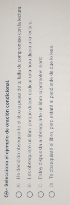 69.- Selecciona el ejemplo de oración condicional.
A) He decidido obsequiarte el libro a pesar de tu falta de compromiso con la lectura.
B) Les obsequiaré un libro porque deben dedicar una hora diaria a la lectura.
C) Estoy dispuesta a obsequiarte un libro si prometes leerlo.
D) Te obsequiaré el libro, pero estaré al pendiente de que lo leas.