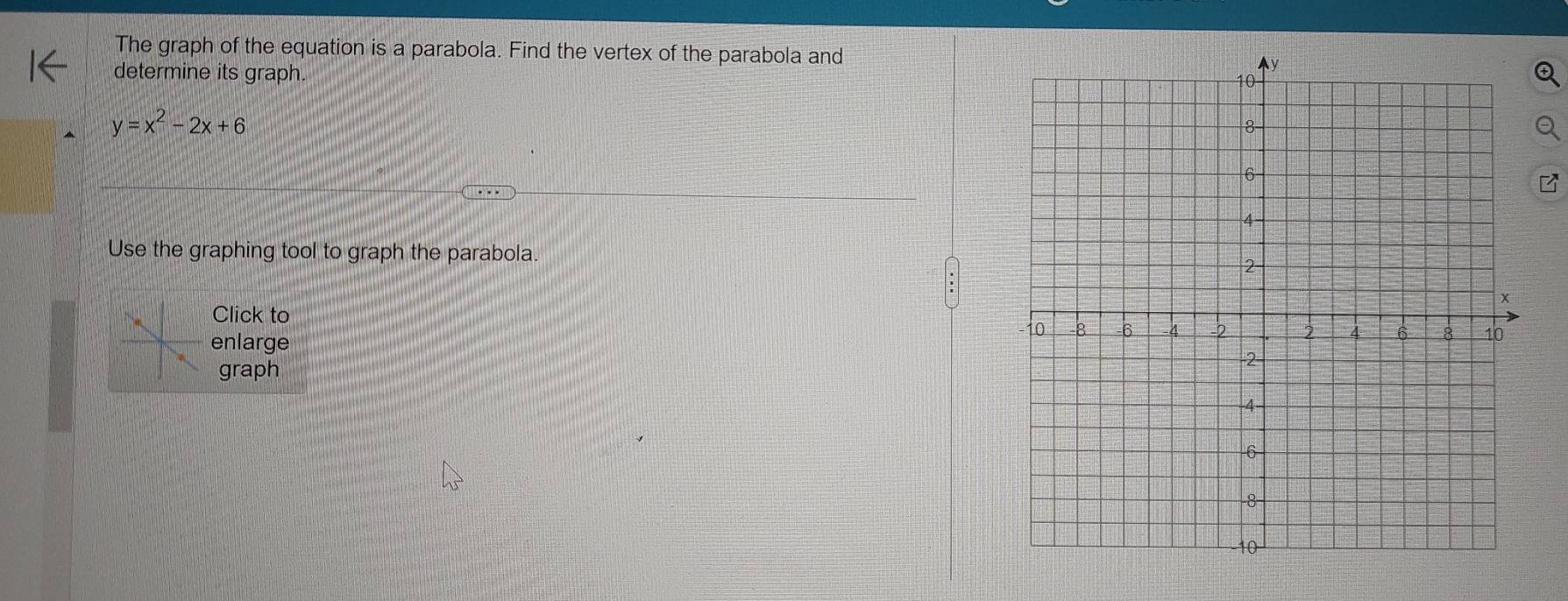 The graph of the equation is a parabola. Find the vertex of the parabola and 
determine its graph.
y=x^2-2x+6
Use the graphing tool to graph the parabola. 
Click to 
enlarge 
graph