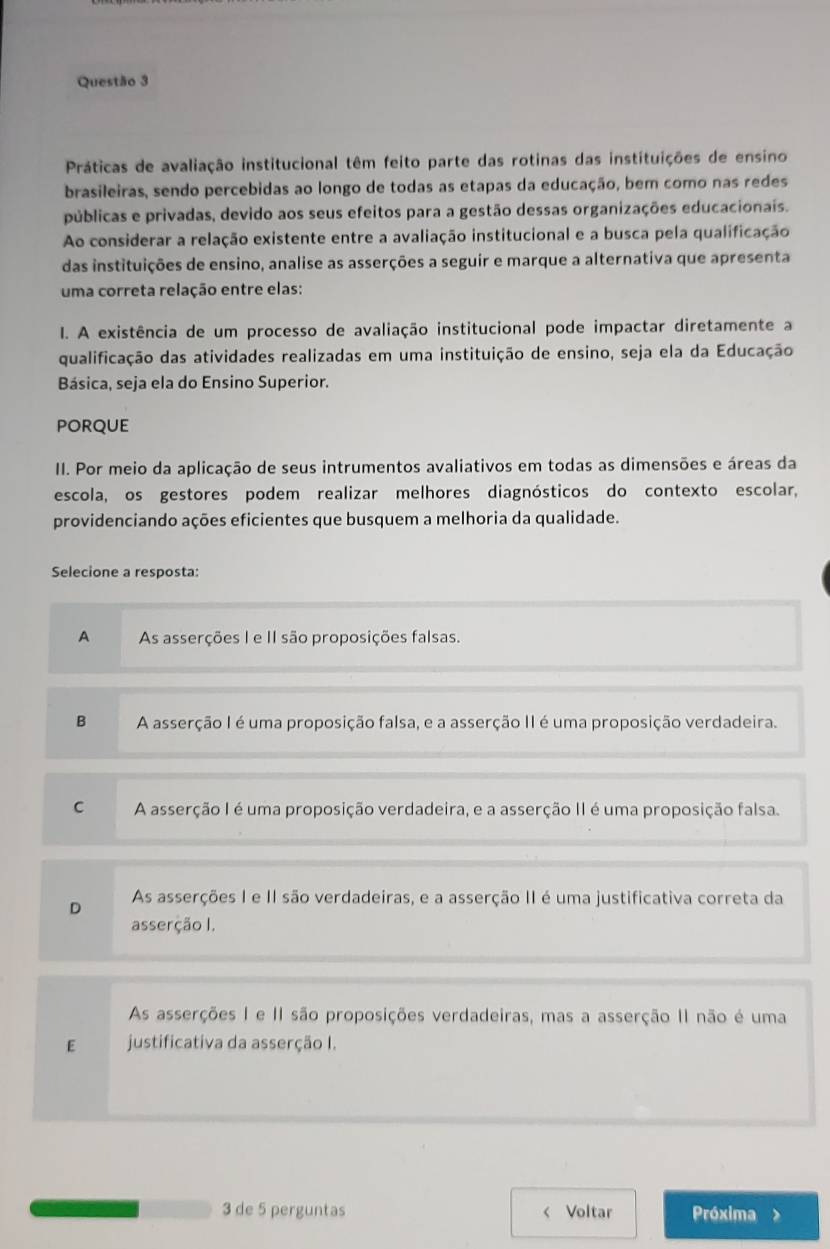 Práticas de avaliação institucional têm feito parte das rotinas das instituições de ensino
brasileiras, sendo percebidas ao longo de todas as etapas da educação, bem como nas redes
públicas e privadas, devido aos seus efeitos para a gestão dessas organizações educacionais.
Ao considerar a relação existente entre a avaliação institucional e a busca pela qualificação
das instituições de ensino, analise as asserções a seguir e marque a alternativa que apresenta
uma correta relação entre elas:
I. A existência de um processo de avaliação institucional pode impactar diretamente a
qualificação das atividades realizadas em uma instituição de ensino, seja ela da Educação
Básica, seja ela do Ensino Superior.
pORQUE
II. Por meio da aplicação de seus intrumentos avaliativos em todas as dimensões e áreas da
escola, os gestores podem realizar melhores diagnósticos do contexto escolar,
providenciando ações eficientes que busquem a melhoria da qualidade.
Selecione a resposta:
A As asserções I e II são proposições falsas.
B A asserção I é uma proposição falsa, e a asserção II é uma proposição verdadeira.
C A asserção I é uma proposição verdadeira, e a asserção II é uma proposição falsa.
D As asserções I e II são verdadeiras, e a asserção II é uma justificativa correta da
asserção I.
As asserções I e II são proposições verdadeiras, mas a asserção II não é uma
E justificativa da asserção I.
3 de 5 perguntas < Voltar Próxima >