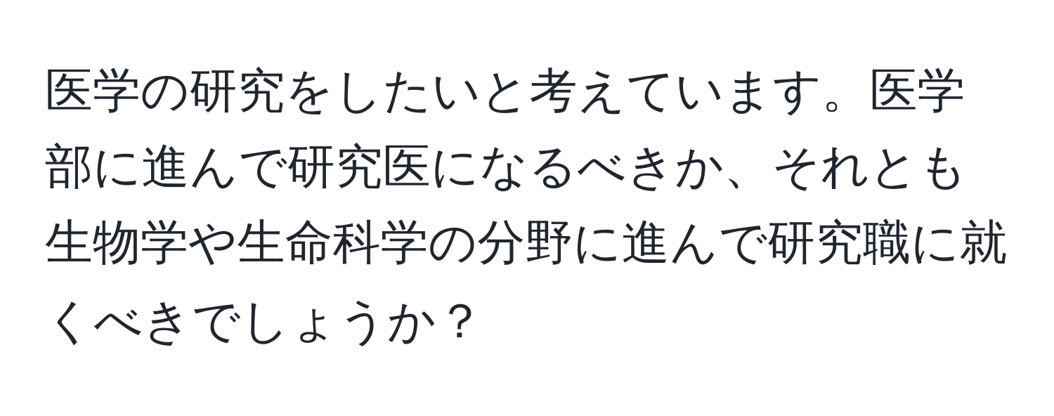 医学の研究をしたいと考えています。医学部に進んで研究医になるべきか、それとも生物学や生命科学の分野に進んで研究職に就くべきでしょうか？