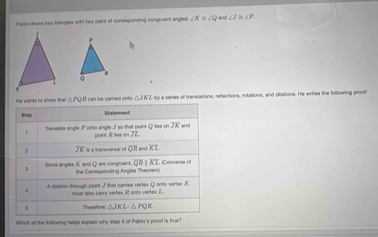 Pabla draws two triangles with two pairs of corresponding congruent angles: ∠ K ∠ Q and ∠ J≌ ∠ P.
ρ
R
Q
He wants to show that △ PQR can be carried onto △ JKL by a series of translations, reflections, rotations, and dilations. He writes the following proof:
Step Statement
1 Translate angle P onto angle J so that point Q lies on overline JK and
point R lies on overline JL
D overline JK is a transversal of overline QR and overline KL. 
3 Since angles K and Q are congruent. overline QRparallel overline KL. (Converse of
the Corresponding Angles Theorem)
d A dilation through point J that carries vertex Q onto vertex K
must also carry vertex R onto vertex L.
5 Therefore, △ JKLsim △ PQR. 
Which of the following helps explain why step 4 of Pablo's proof is true?