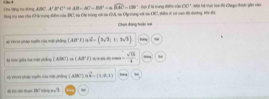 Cho lăng trụ đứng ABC. A'B'C' có AB=AC=BB'=a, widehat BAC=120°. Gọi / là trung điểm của CC'. Một hệ trục tọa độ Oæyz được gần vào
lãng trụ sao cho O là trung điểm của BC, tia Ox trùng với tia OA, tia Oy trùng với tia OC, điểm A' có cao độ dương. Khi đó:
Chọn đúng hoặc sai
a) Véctơ pháp tuyến của mặt phầng (AB'I) là vector n=(3sqrt(3);1;2sqrt(3)) Đùng Sai
b) Góc giữa hai mặt phầng ( ABC ) và (AB'I) là α khi đó cosơ = sqrt(15)/4  Đùng Sai
e) Véctơ pháp tuyến của mặt phầng ( ABC ) là vector k=(1;0;1) Đúng Sai
đ) Độ dài đoạn BC băng ở sqrt(3) D ing Sai