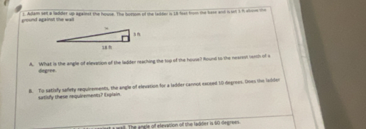 ground against the wall 1. Adam set a ladder up against the house. The bottom of the ladder is 18 feet from the base and is set 3 it above the 
A. What is the angle of elevation of the ladder reaching the top of the house? Round to the nearest tanth of a
degree. 
B. To satisfy safety requirements, the angle of elevation for a ladder cannot exceed 10 degrees. Does the ladder 
satisfy these requirements? Explain 
rt a wail. The angle of elevation of the ladder is 60 degrees.