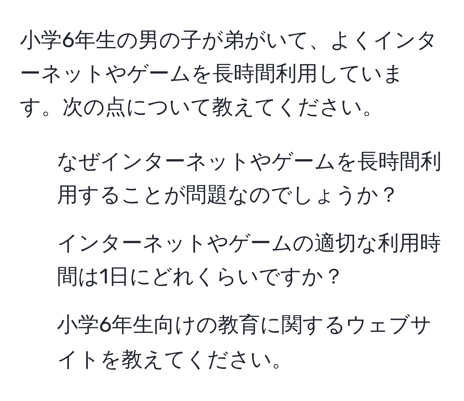 小学6年生の男の子が弟がいて、よくインターネットやゲームを長時間利用しています。次の点について教えてください。  
1. なぜインターネットやゲームを長時間利用することが問題なのでしょうか？  
2. インターネットやゲームの適切な利用時間は1日にどれくらいですか？  
3. 小学6年生向けの教育に関するウェブサイトを教えてください。