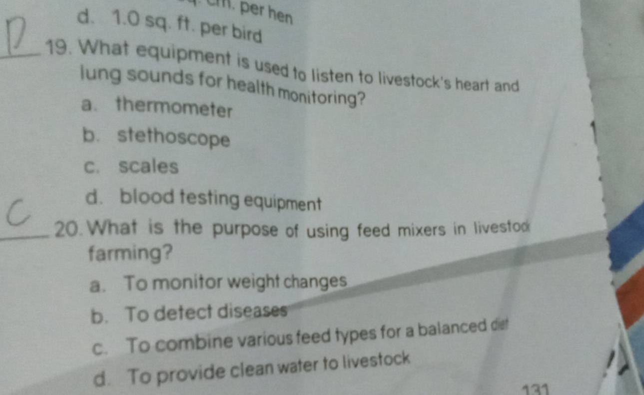 m. per hen
d. 1.0 sq. ft. per bird
_19. What equipment is used to listen to livestock's heart and
lung sounds for health monitoring?
a. thermometer
b.stethoscope
c. scales
d.blood testing equipment
_20.What is the purpose of using feed mixers in livestod
farming?
a. To monitor weight changes
b. To detect diseases
c. To combine various feed types for a balanced det
d. To provide clean water to livestock
131