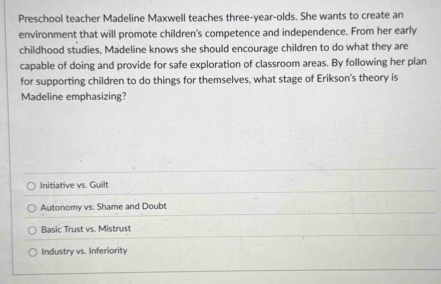 Preschool teacher Madeline Maxwell teaches three-year-olds. She wants to create an
environment that will promote children's competence and independence. From her early
childhood studies, Madeline knows she should encourage children to do what they are
capable of doing and provide for safe exploration of classroom areas. By following her plan
for supporting children to do things for themselves, what stage of Erikson's theory is
Madeline emphasizing?
Initiative vs. Guilt
Autonomy vs. Shame and Doubt
Basic Trust vs. Mistrust
Industry vs. Inferiority