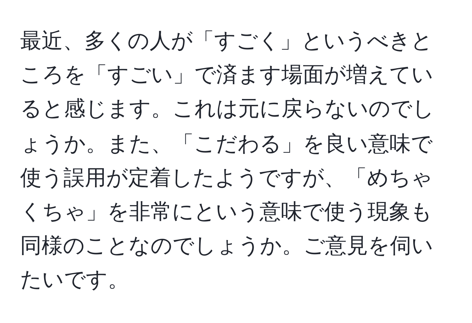 最近、多くの人が「すごく」というべきところを「すごい」で済ます場面が増えていると感じます。これは元に戻らないのでしょうか。また、「こだわる」を良い意味で使う誤用が定着したようですが、「めちゃくちゃ」を非常にという意味で使う現象も同様のことなのでしょうか。ご意見を伺いたいです。