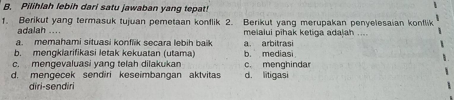 Pilihlah lebih dari satu jawaban yang tepat!
1. Berikut yang termasuk tujuan pemetaan konflik 2. Berikut yang merupakan penyelesaian konflik
adalah .... melalui pihak ketiga adalah ....
a. memahami situasi konflik secara lebih baik a arbitrasi
b. mengklarifikasi letak kekuatan (utama) b. mediasi
c. mengevaluasi yang telah dilakukan c. menghindar
d. mengecek sendiri keseimbangan aktvitas d. litigasi
diri-sendiri