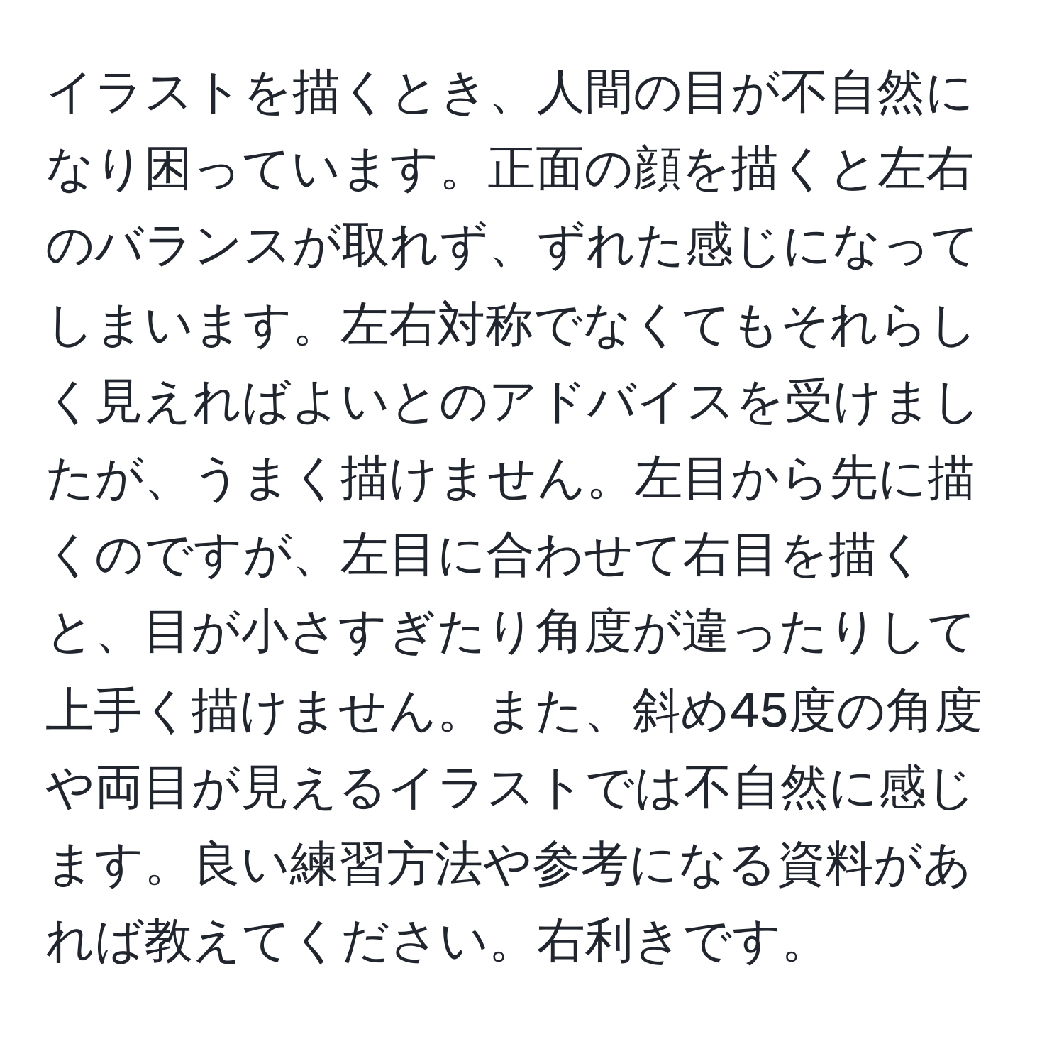 イラストを描くとき、人間の目が不自然になり困っています。正面の顔を描くと左右のバランスが取れず、ずれた感じになってしまいます。左右対称でなくてもそれらしく見えればよいとのアドバイスを受けましたが、うまく描けません。左目から先に描くのですが、左目に合わせて右目を描くと、目が小さすぎたり角度が違ったりして上手く描けません。また、斜め45度の角度や両目が見えるイラストでは不自然に感じます。良い練習方法や参考になる資料があれば教えてください。右利きです。