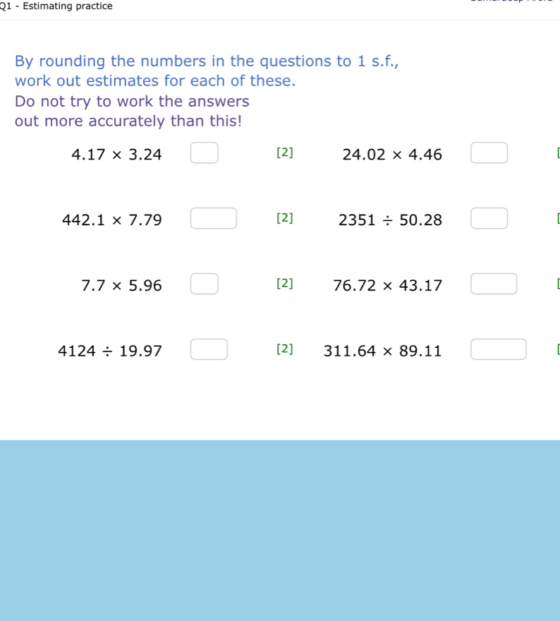 Estimating practice
By rounding the numbers in the questions to 1 s.f.,
work out estimates for each of these.
Do not try to work the answers
out more accurately than this!
4.17* 3.24 [2] 24.02* 4.46
442.1* 7.79 [2] 2351/ 50.28
7.7* 5.96 [2] 76.72* 43.17
4124/ 19.97 [2] 311.64* 89.11