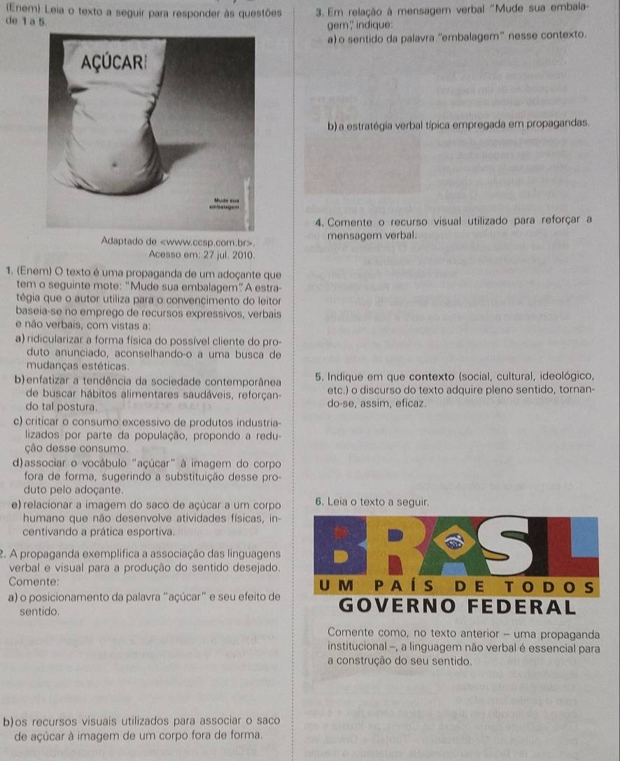 (Enem) Leia o texto a seguir para responder às questões  3. Em relação à mensagem verbal "Mude sua embala-
de 1 a 5. gem? indique:
a) o sentido da palavra 'embalagem' nesse contexto.
b) a estratégia verbal típica empregada em propagandas.
4. Comente o recurso visual utilizado para reforçar a
Adaptado de. mensagem verbal.
Acesso em: 27 jul. 2010.
1. (Enem) O texto é uma propaganda de um adoçante que
tem o seguinte mote: "Mude sua embalagem”A estra-
tégia que o autor utiliza para o convencimento do leitor
baseia-se no emprego de recursos expressivos, verbais
e não verbais, com vistas a:
a) ridicularizar a forma física do possível cliente do pro-
duto anunciado, aconselhandoço a uma busca de
mudanças estéticas.
b)enfatizar a tendência da sociedade contemporânea  5. Indique em que contexto (social, cultural, ideológico,
de buscar hábitos alimentares saudáveis, reforçan- etc.) o discurso do texto adquire pleno sentido, tornan-
do tal postura. do-se, assim, eficaz.
c) criticar o consumo excessivo de produtos industria-
lizados por parte da população, propondo a redu-
ção desse consumo.
d)associar o vocábulo "açúcar" à imagem do corpo
fora de forma, sugerindo a substituição desse pro-
duto pelo adoçante.
e) relacionar a imagem do saco de açúcar a um corpo 6. Leia o texto a seguir.
humano que não desenvolve atividades físicas, in-
centivando a prática esportiva.
2. A propaganda exemplifica a associação das linguagens
verbal e visual para a produção do sentido desejado.
Comente: 
a) o posicionamento da palavra "açúcar" e seu efeito de
sentido.
Comente como, no texto anterior - uma propaganda
institucional -, a linguagem não verbal é essencial para
a construção do seu sentido.
b)os recursos visuais utilizados para associar o saco
de açúcar à imagem de um corpo fora de forma.