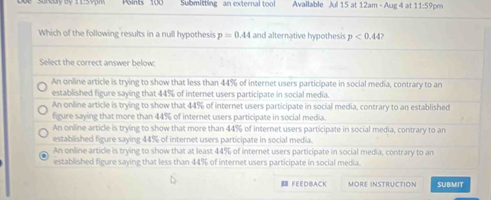 dể 'Shnday Bộ 11:59pm Polnts 100 Submitting an external tool Available Jul 15 at 12am - Aug 4 at 11:59 pm
Which of the following results in a null hypothesis p=0.44 and alternative hypothesis p<0.44 ?
Select the correct answer below:
An online article is trying to show that less than 44% of internet users participate in social media, contrary to an
established figure saying that 44% of internet users participate in social media.
An online article is trying to show that 44% of internet users participate in social media, contrary to an established
figure saying that more than 44% of internet users participate in social media.
An online article is trying to show that more than 44% of internet users participate in social media, contrary to an
established figure saying 44% of internet users participate in social media.
An online article is trying to show that at least 44% of internet users participate in social media, contrary to an
established figure saying that less than 44% of internet users participate in social media.
FEEDBACK MORE INSTRUCTION SUBMIT