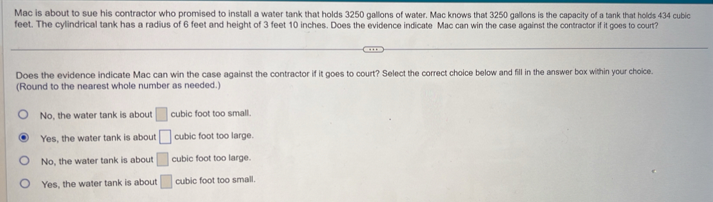 Mac is about to sue his contractor who promised to install a water tank that holds 3250 gallons of water. Mac knows that 3250 gallons is the capacity of a tank that holds 434 cubic
feet. The cylindrical tank has a radius of 6 feet and height of 3 feet 10 inches. Does the evidence indicate Mac can win the case against the contractor if it goes to court?
Does the evidence indicate Mac can win the case against the contractor if it goes to court? Select the correct choice below and fill in the answer box within your choice.
(Round to the nearest whole number as needed.)
No, the water tank is about □ cubic foot too small.
Yes, the water tank is about □ cubic foot too large.
No, the water tank is about □ cubic foot too large.
Yes, the water tank is about □ cubic foot too small.