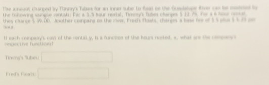 The amount charged by Timmy's Tubes for an inner tube to float on the Guadalupe River can be modmel by
the following sample rentals: For a 3.5 hour rental, Timmy's Tubes charges $ 22.75. For a 6 hour rentar
they charge 5 39.00. Another company on the river, Fred's Floats, charges a base fee of $ 5 gle $ 4.23 ce
hour
If each company's cost of the rental, y, is a function of the hours rented, x, what are the compars s
respective functions?
Timmy's Tubes: □
Fred's Fleats □