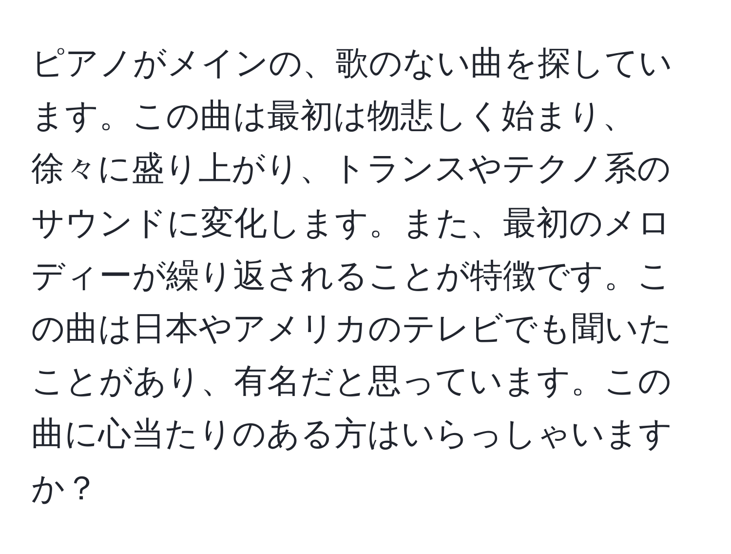 ピアノがメインの、歌のない曲を探しています。この曲は最初は物悲しく始まり、徐々に盛り上がり、トランスやテクノ系のサウンドに変化します。また、最初のメロディーが繰り返されることが特徴です。この曲は日本やアメリカのテレビでも聞いたことがあり、有名だと思っています。この曲に心当たりのある方はいらっしゃいますか？