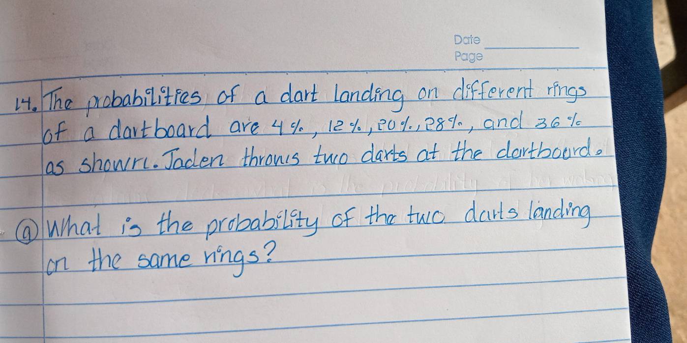 The probabilities of a dart landing on different rings 
of a dartboard are 4%, 124, 001, 28%, and 36%
as showr. Jaden throws two darts at the dartboard. 
⑨What is the probability of the two darts landing 
on the same rings?