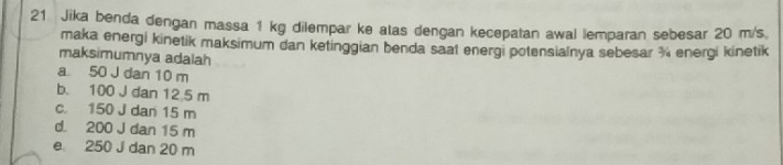 Jika benda dengan massa 1 kg dilempar ke atas dengan kecepatan awal lemparan sebesar 20 m/s
maka energi kinetik maksimum dan ketinggian benda saat energi potensialnya sebesar ¾ energi kinetik
maksimumnya adalah
a 50 J dan 10 m
b. 100 J dan 12 5 m
c. 150 J dan 15 m
d. 200 J dan 15 m
e 250 J dan 20 m