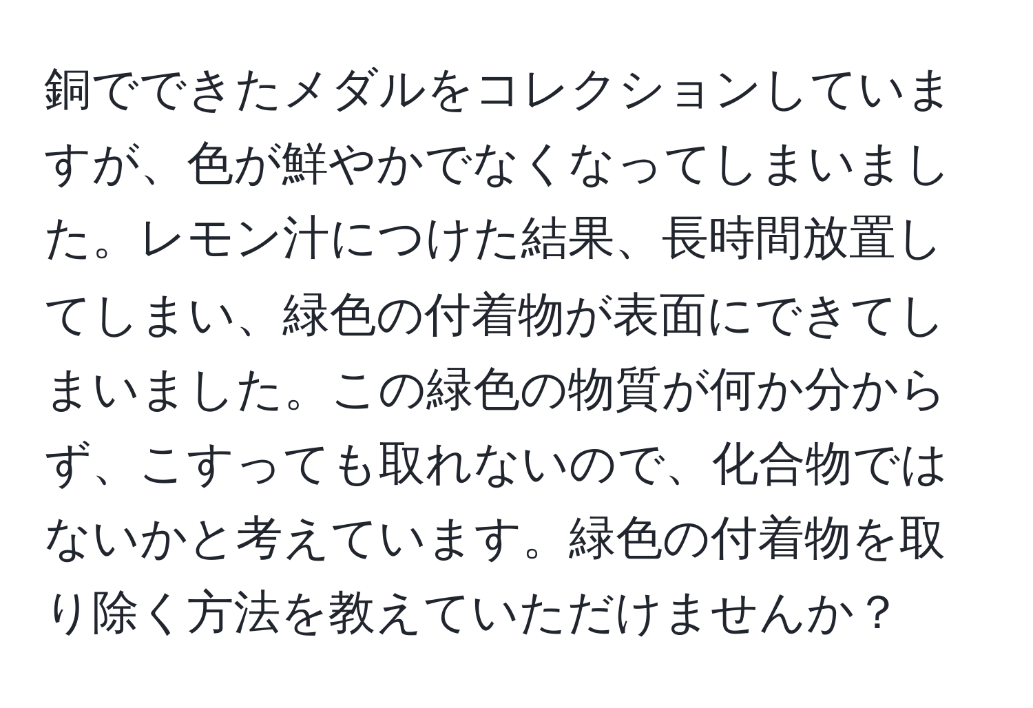 銅でできたメダルをコレクションしていますが、色が鮮やかでなくなってしまいました。レモン汁につけた結果、長時間放置してしまい、緑色の付着物が表面にできてしまいました。この緑色の物質が何か分からず、こすっても取れないので、化合物ではないかと考えています。緑色の付着物を取り除く方法を教えていただけませんか？