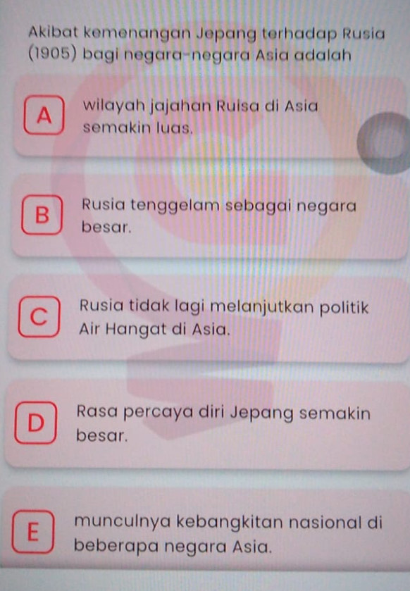 Akibat kemenangan Jepang terhadap Rusia
(1905) bagi negara-negara Asia adalah
A wilayah jajahan Ruisa di Asia
semakin luas.
Rusia tenggelam sebagai negara
B besar.
Rusia tidak lagi melanjutkan politik
C Air Hangat di Asia.
Rasa percaya diri Jepang semakin
D besar.
munculnya kebangkitan nasional di
E beberapa negara Asia.